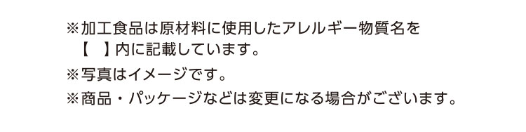 ※加工食品は原材料に使用したアレルギー物質名を【】内に記載しています。※写真はイメージです。※商品・パッケージなどは変更になる場合がございます。