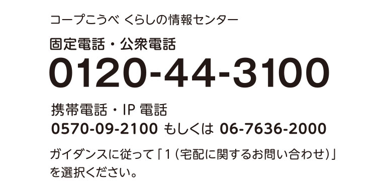 コープこうべ くらしの情報センター／固定電話・公衆電話／0120-44-3100／携帯電話・IP電話 0570-09-2100もしくは06-7636-2000／ガイダンスに従って「1（宅配に関するお問い合わせ）」を選択ください。